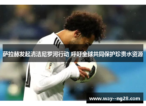 萨拉赫发起清洁尼罗河行动 呼吁全球共同保护珍贵水资源