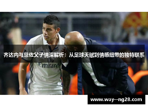 齐达内与恩佐父子情深解析：从足球天赋到情感纽带的独特联系