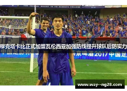 穆克塔卡比正式加盟瓦伦西亚加强防线提升球队后防实力