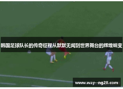 韩国足球队长的传奇征程从默默无闻到世界舞台的辉煌蜕变