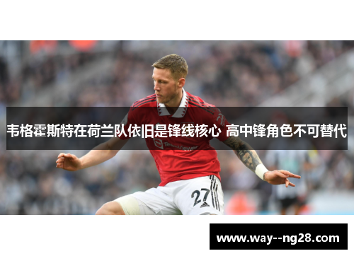 韦格霍斯特在荷兰队依旧是锋线核心 高中锋角色不可替代